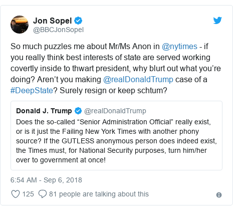 Twitter post by @BBCJonSopel: So much puzzles me about Mr/Ms Anon in @nytimes - if you really think best interests of state are served working covertly inside to thwart president, why blurt out what you’re doing? Aren’t you making @realDonaldTrump case of a #DeepState? Surely resign or keep schtum? 